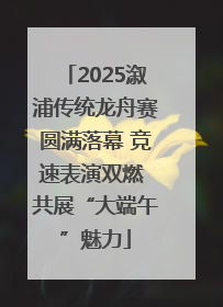 2025溆浦传统龙舟赛圆满落幕 竞速表演双燃 共展“大端午”魅力