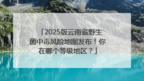 2025版云南省野生菌中毒风险地图发布！你在哪个等级地区？
