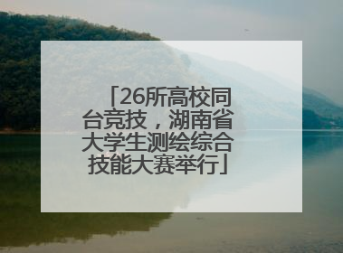 26所高校同台竞技，湖南省大学生测绘综合技能大赛举行