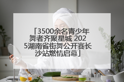 3500余名青少年舞者齐聚星城 2025湖南省街舞公开赛长沙站燃情启幕