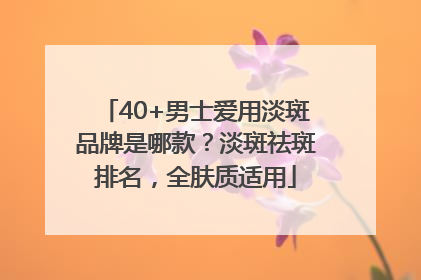 40+男士爱用淡斑品牌是哪款？淡斑祛斑排名，全肤质适用