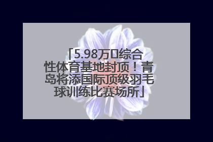 5.98万㎡综合性体育基地封顶！青岛将添国际顶级羽毛球训练比赛场所