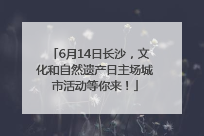 6月14日长沙，文化和自然遗产日主场城市活动等你来！