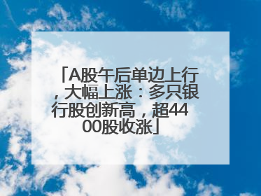 A股午后单边上行，大幅上涨：多只银行股创新高，超4400股收涨