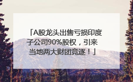 A股龙头出售亏损印度子公司90%股权，引来当地两大财团竞逐！