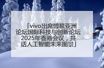 vivo出席博鳌亚洲论坛国际科技与创新论坛2025年香港会议，共话人工智能未来图景